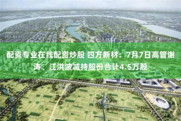 配资专业在线配资炒股 四方新材：7月7日高管谢涛、江洪波减持股份合计4.5万股