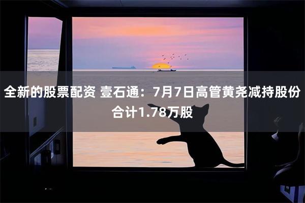 全新的股票配资 壹石通：7月7日高管黄尧减持股份合计1.78万股