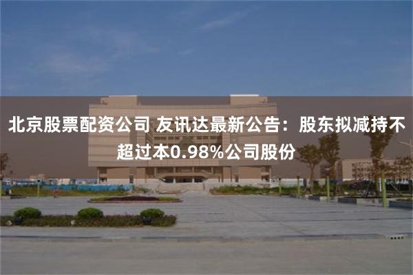 北京股票配资公司 友讯达最新公告：股东拟减持不超过本0.98%公司股份