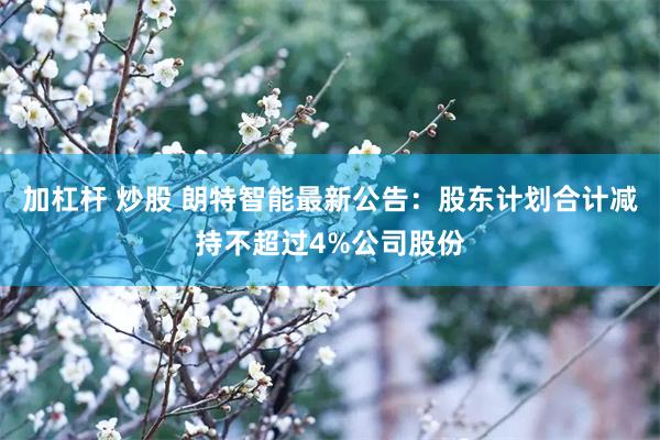 加杠杆 炒股 朗特智能最新公告：股东计划合计减持不超过4%公司股份