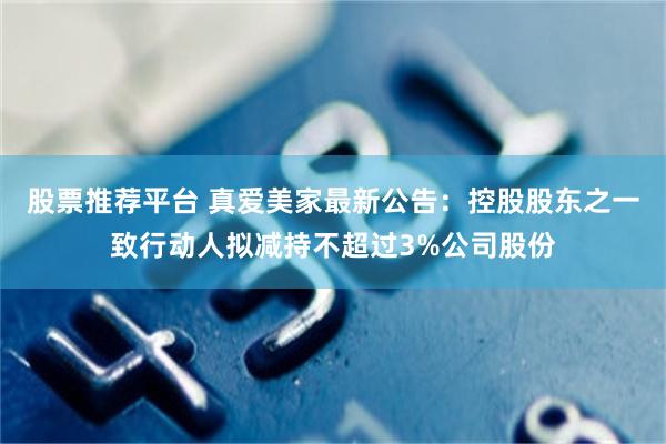 股票推荐平台 真爱美家最新公告：控股股东之一致行动人拟减持不超过3%公司股份