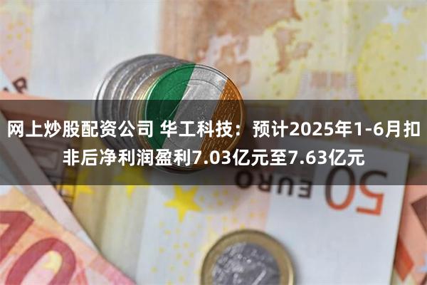 网上炒股配资公司 华工科技：预计2025年1-6月扣非后净利润盈利7.03亿元至7.63亿元
