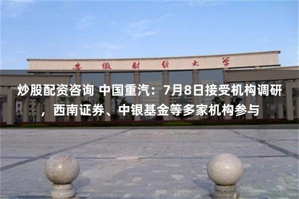炒股配资咨询 中国重汽：7月8日接受机构调研，西南证券、中银基金等多家机构参与