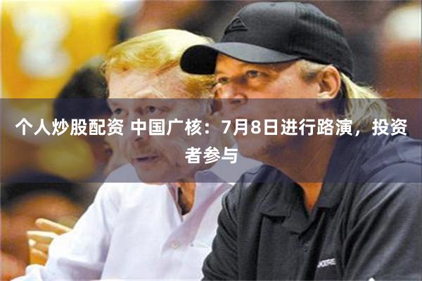 个人炒股配资 中国广核：7月8日进行路演，投资者参与