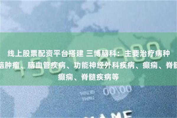 线上股票配资平台搭建 三博脑科：主要治疗病种包括颅脑肿瘤、脑血管疾病、功能神经外科疾病、癫痫、脊髓疾病等