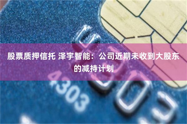 股票质押信托 泽宇智能：公司近期未收到大股东的减持计划