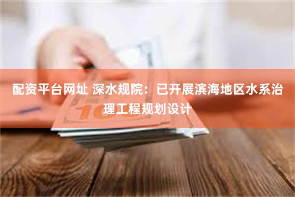 配资平台网址 深水规院：已开展滨海地区水系治理工程规划设计