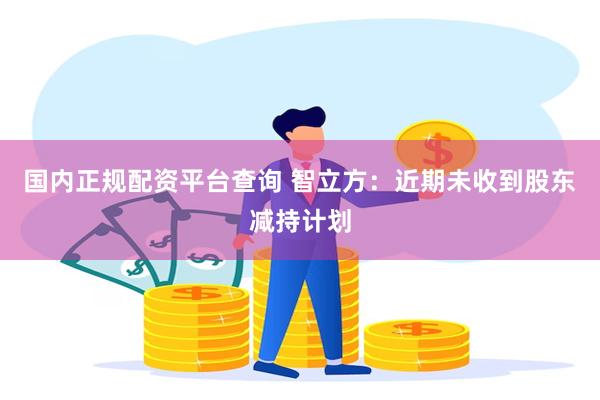 国内正规配资平台查询 智立方：近期未收到股东减持计划