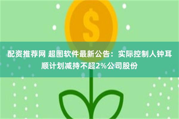 配资推荐网 超图软件最新公告：实际控制人钟耳顺计划减持不超2%公司股份