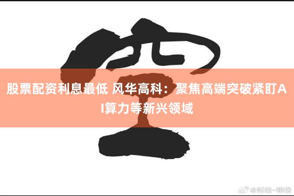 股票配资利息最低 风华高科：聚焦高端突破紧盯AI算力等新兴领域