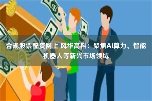 合规股票配资网上 风华高科：聚焦AI算力、智能机器人等新兴市场领域