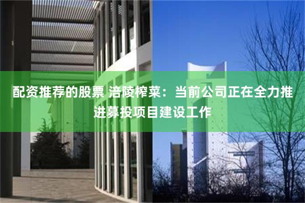 配资推荐的股票 涪陵榨菜：当前公司正在全力推进募投项目建设工作