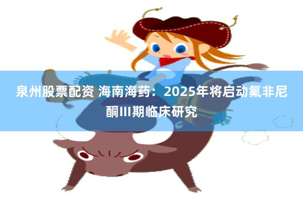 泉州股票配资 海南海药：2025年将启动氟非尼酮Ⅲ期临床研究