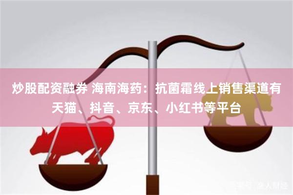 炒股配资融券 海南海药：抗菌霜线上销售渠道有天猫、抖音、京东、小红书等平台