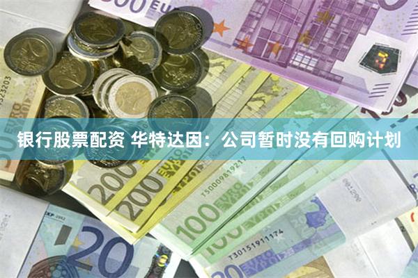银行股票配资 华特达因：公司暂时没有回购计划