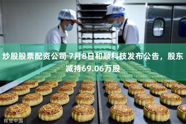 炒股股票配资公司 7月8日和顺科技发布公告，股东减持69.06万股