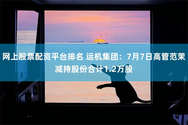 网上股票配资平台排名 运机集团：7月7日高管范茉减持股份合计1.2万股