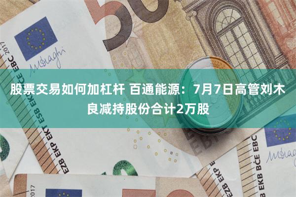 股票交易如何加杠杆 百通能源：7月7日高管刘木良减持股份合计2万股