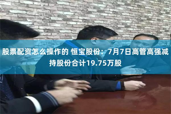 股票配资怎么操作的 恒宝股份：7月7日高管高强减持股份合计19.75万股