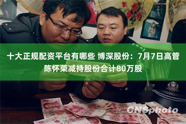十大正规配资平台有哪些 博深股份：7月7日高管陈怀荣减持股份合计80万股