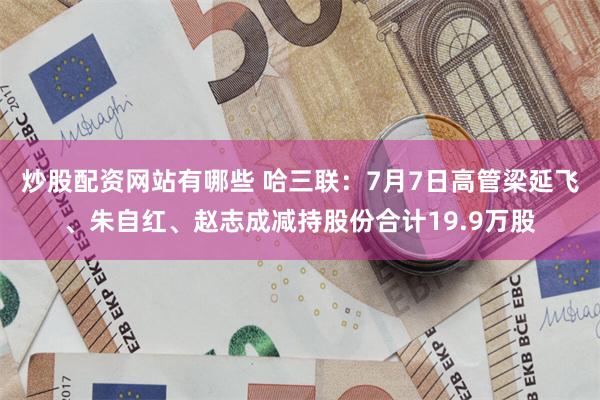炒股配资网站有哪些 哈三联：7月7日高管梁延飞、朱自红、赵志成减持股份合计19.9万股