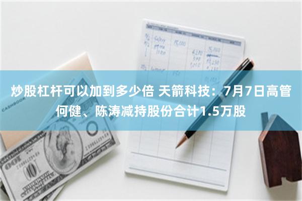炒股杠杆可以加到多少倍 天箭科技：7月7日高管何健、陈涛减持股份合计1.5万股