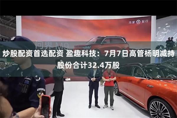 炒股配资首选配资 盈趣科技：7月7日高管杨明减持股份合计32.4万股