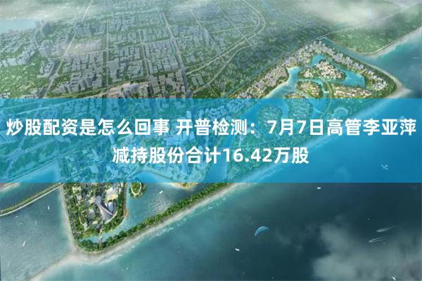 炒股配资是怎么回事 开普检测：7月7日高管李亚萍减持股份合计16.42万股