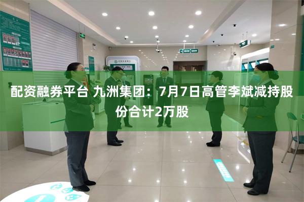 配资融券平台 九洲集团：7月7日高管李斌减持股份合计2万股