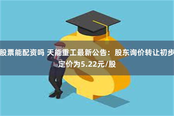 股票能配资吗 天能重工最新公告：股东询价转让初步定价为5.22元/股