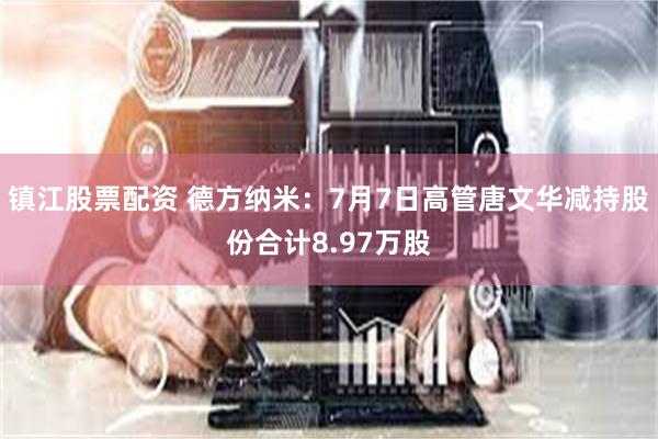 镇江股票配资 德方纳米：7月7日高管唐文华减持股份合计8.97万股