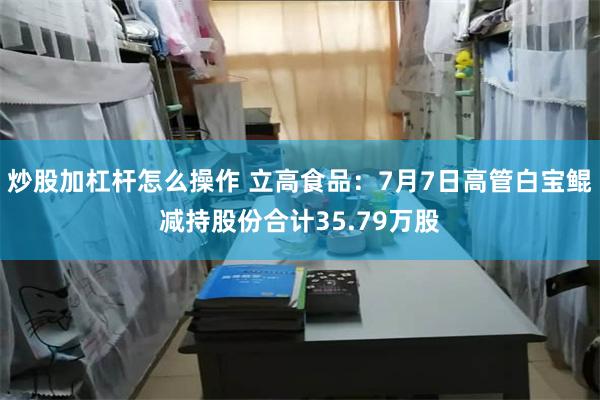 炒股加杠杆怎么操作 立高食品：7月7日高管白宝鲲减持股份合计35.79万股