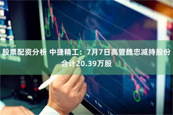 股票配资分析 中捷精工：7月7日高管魏忠减持股份合计20.39万股