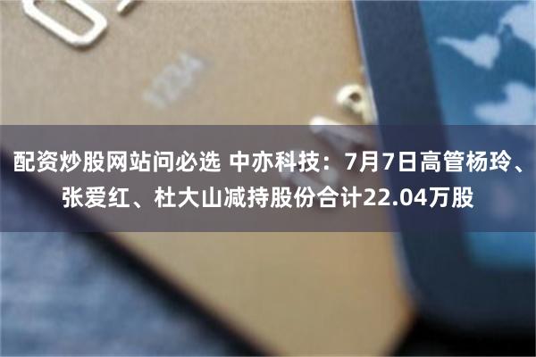 配资炒股网站问必选 中亦科技：7月7日高管杨玲、张爱红、杜大山减持股份合计22.04万股