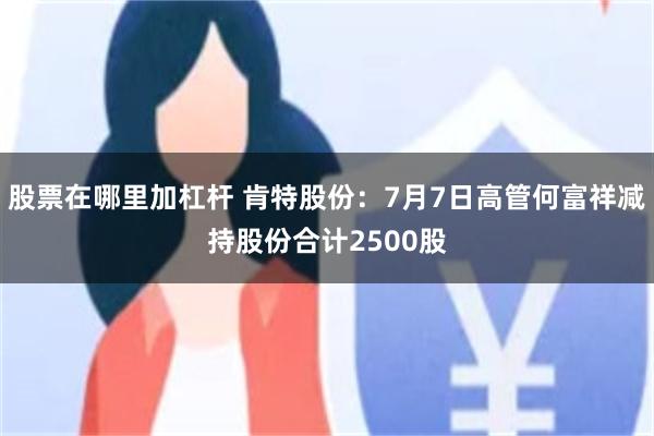 股票在哪里加杠杆 肯特股份：7月7日高管何富祥减持股份合计2500股
