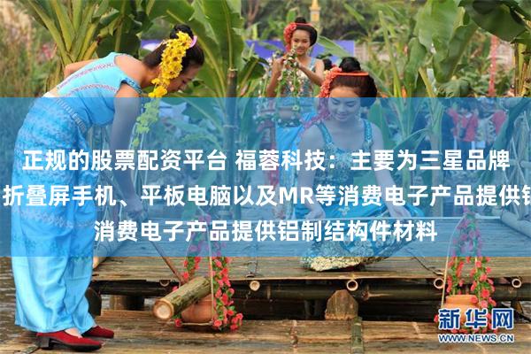 正规的股票配资平台 福蓉科技：主要为三星品牌的S系列手机、折叠屏手机、平板电脑以及MR等消费电子产品提供铝制结构件材料
