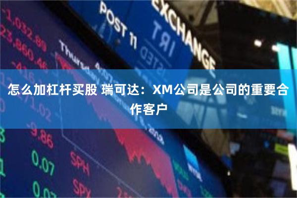 怎么加杠杆买股 瑞可达：XM公司是公司的重要合作客户