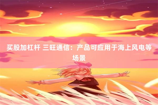 买股加杠杆 三旺通信：产品可应用于海上风电等场景