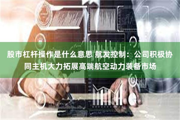 股市杠杆操作是什么意思 航发控制：公司积极协同主机大力拓展高端航空动力装备市场