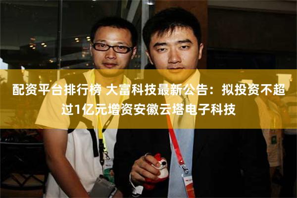 配资平台排行榜 大富科技最新公告：拟投资不超过1亿元增资安徽云塔电子科技