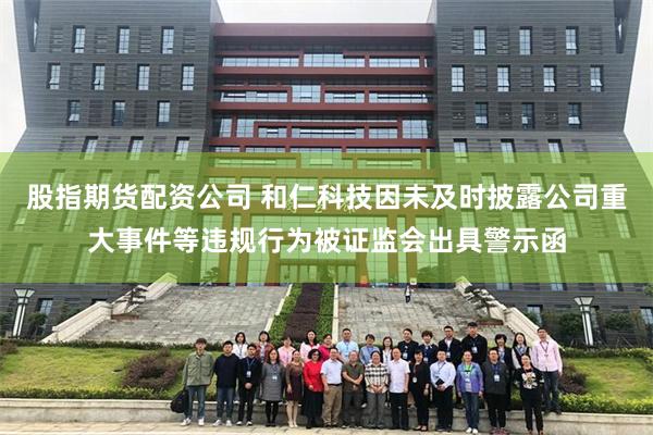 股指期货配资公司 和仁科技因未及时披露公司重大事件等违规行为被证监会出具警示函