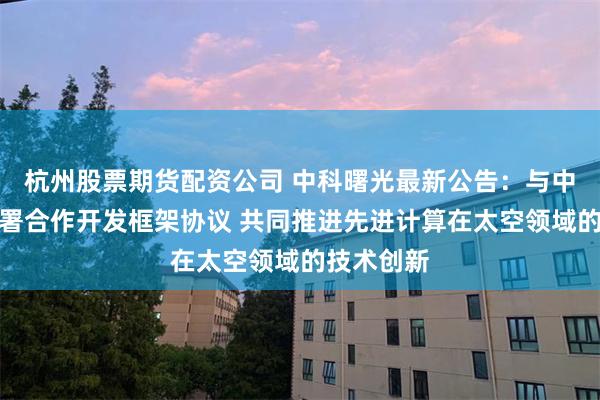 杭州股票期货配资公司 中科曙光最新公告：与中科星图签署合作开发框架协议 共同推进先进计算在太空领域的技术创新