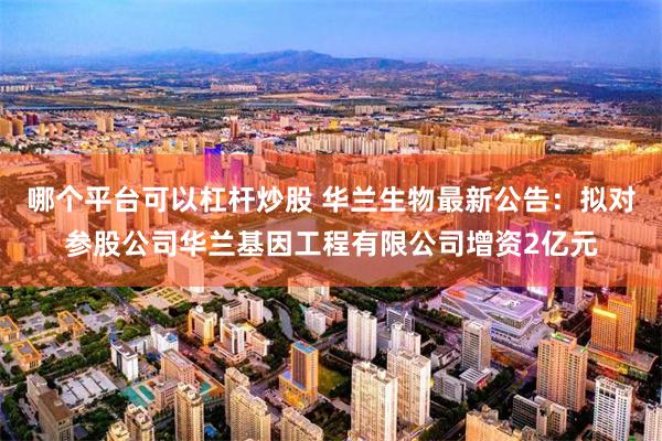 哪个平台可以杠杆炒股 华兰生物最新公告：拟对参股公司华兰基因工程有限公司增资2亿元