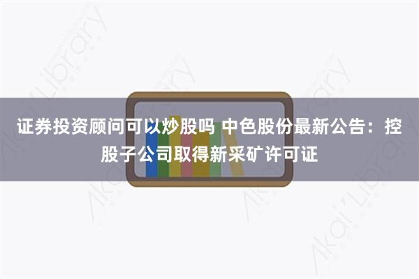 证券投资顾问可以炒股吗 中色股份最新公告：控股子公司取得新采矿许可证