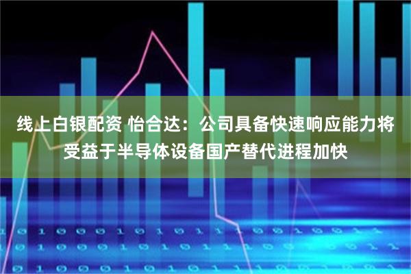 线上白银配资 怡合达：公司具备快速响应能力将受益于半导体设备国产替代进程加快