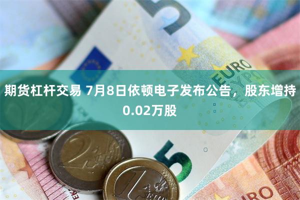 期货杠杆交易 7月8日依顿电子发布公告，股东增持0.02万股