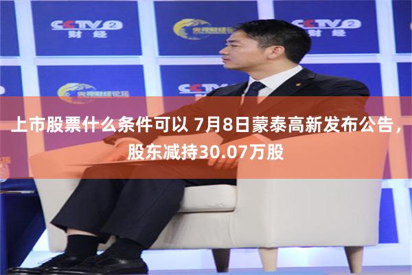 上市股票什么条件可以 7月8日蒙泰高新发布公告，股东减持30.07万股