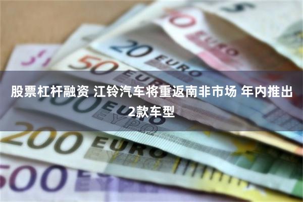 股票杠杆融资 江铃汽车将重返南非市场 年内推出2款车型