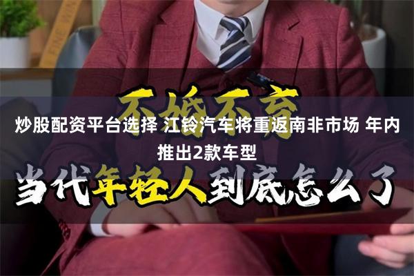 炒股配资平台选择 江铃汽车将重返南非市场 年内推出2款车型