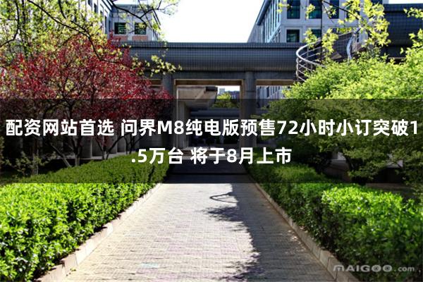 配资网站首选 问界M8纯电版预售72小时小订突破1.5万台 将于8月上市